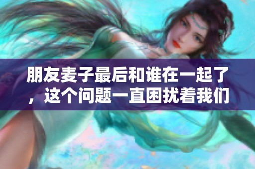 朋友麦子最后和谁在一起了，这个问题一直困扰着我们。