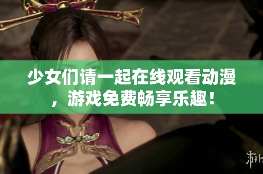 少女们请一起在线观看动漫，游戏免费畅享乐趣！