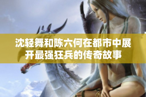 沈轻舞和陈六何在都市中展开最强狂兵的传奇故事