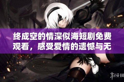 终成空的情深似海短剧免费观看，感受爱情的遗憾与无奈。