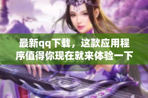 最新qq下载，这款应用程序值得你现在就来体验一下！