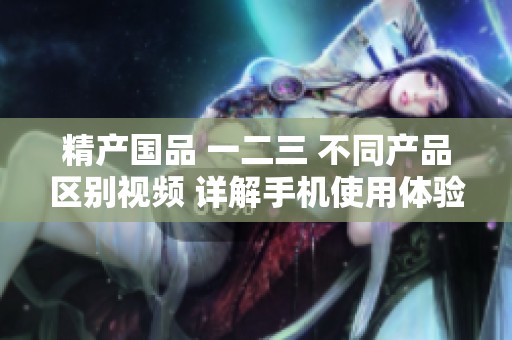 精产国品 一二三 不同产品区别视频 详解手机使用体验