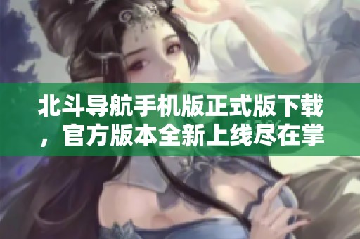 北斗导航手机版正式版下载，官方版本全新上线尽在掌握中