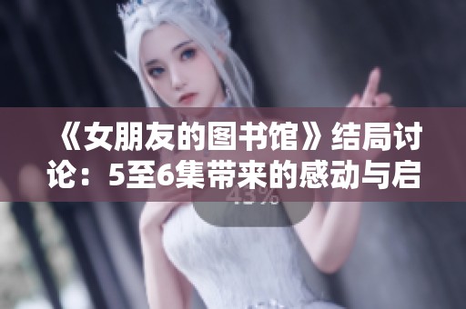 《女朋友的图书馆》结局讨论：5至6集带来的感动与启示