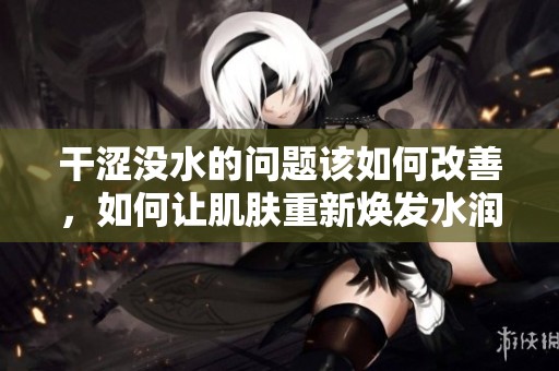 干涩没水的问题该如何改善，如何让肌肤重新焕发水润光彩呢