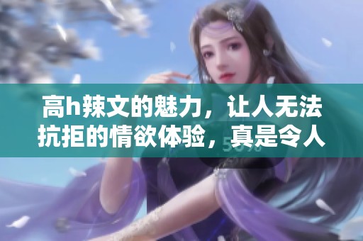高h辣文的魅力，让人无法抗拒的情欲体验，真是令人陶醉的故事