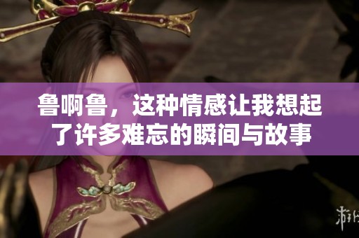 鲁啊鲁，这种情感让我想起了许多难忘的瞬间与故事