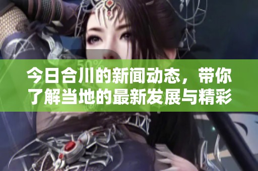 今日合川的新闻动态，带你了解当地的最新发展与精彩活动