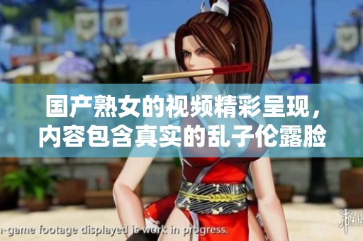 国产熟女的视频精彩呈现，内容包含真实的乱子伦露脸场景