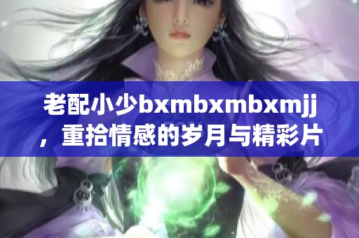 老配小少bxmbxmbxmjj，重拾情感的岁月与精彩片段