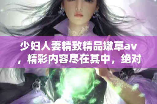 少妇人妻精致精品嫩草**，精彩内容尽在其中，绝对不容错过！