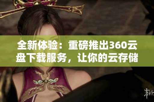 全新体验：重磅推出360云盘下载服务，让你的云存储更加轻松便捷！