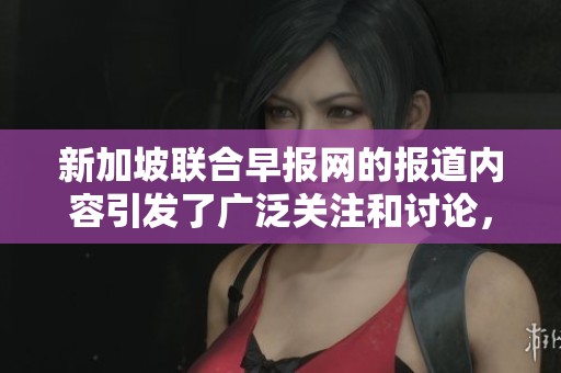 新加坡联合早报网的报道内容引发了广泛关注和讨论，许多人对此发表不同看法。