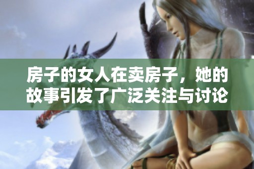 房子的女人在卖房子，她的故事引发了广泛关注与讨论