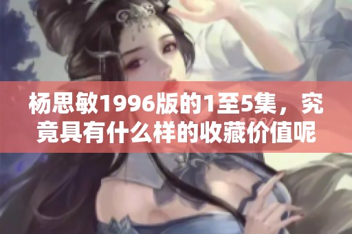 杨思敏1996版的1至5集，究竟具有什么样的收藏价值呢