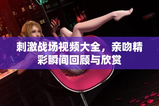 刺激战场视频大全，亲吻精彩瞬间回顾与欣赏