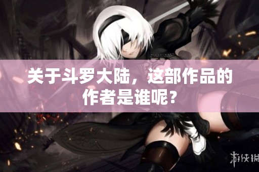 关于斗罗大陆，这部作品的作者是谁呢？