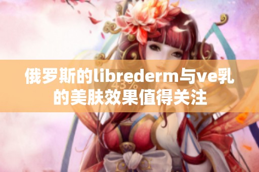 俄罗斯的librederm与ve乳的美肤效果值得关注