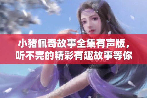 小猪佩奇故事全集有声版，听不完的精彩有趣故事等你来探索