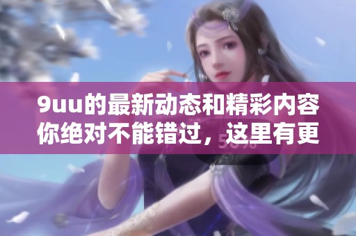 9uu的最新动态和精彩内容你绝对不能错过，这里有更多值得关注的信息！