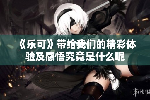 《乐可》带给我们的精彩体验及感悟究竟是什么呢