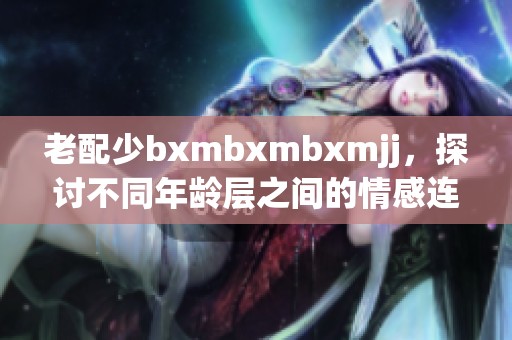 老配少bxmbxmbxmjj，探讨不同年龄层之间的情感连接与理解