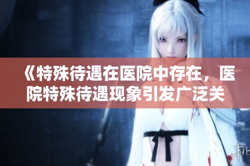 《特殊待遇在医院中存在，医院特殊待遇现象引发广泛关注》
