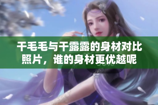 干毛毛与干露露的身材对比照片，谁的身材更优越呢