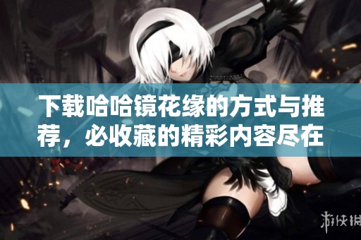 下载哈哈镜花缘的方式与推荐，必收藏的精彩内容尽在其中