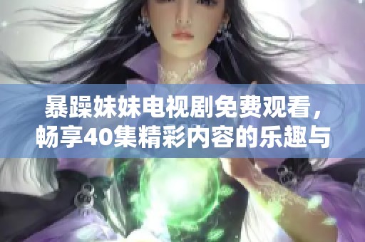暴躁妹妹电视剧免费观看，畅享40集精彩内容的乐趣与青春回忆