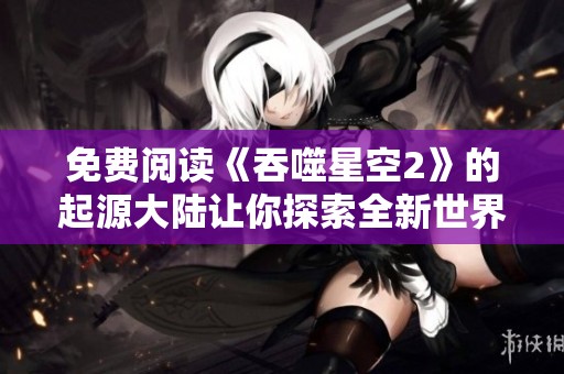 免费阅读《吞噬星空2》的起源大陆让你探索全新世界与冒险故事