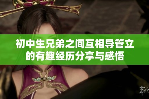 初中生兄弟之间互相导管立的有趣经历分享与感悟