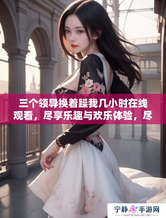 三个领导换着躁我几小时在线观看，尽享乐趣与欢乐体验，尽在其中。