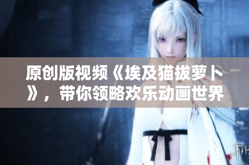 原创版视频《埃及猫拔萝卜》，带你领略欢乐动画世界的魅力。