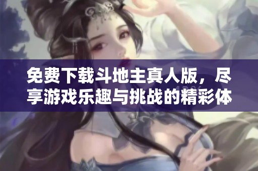免费下载***真人版，尽享游戏乐趣与挑战的精彩体验