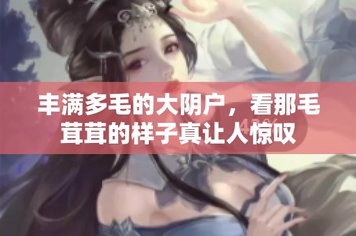 丰满多毛的大阴户，看那毛茸茸的样子真让人惊叹
