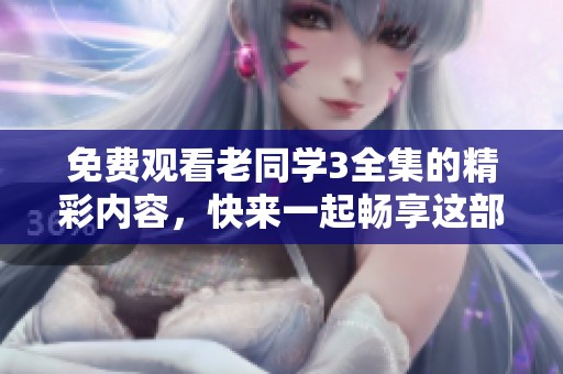 免费观看老同学3全集的精彩内容，快来一起畅享这部作品吧