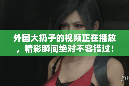 外国大扔子的视频正在播放，精彩瞬间绝对不容错过！