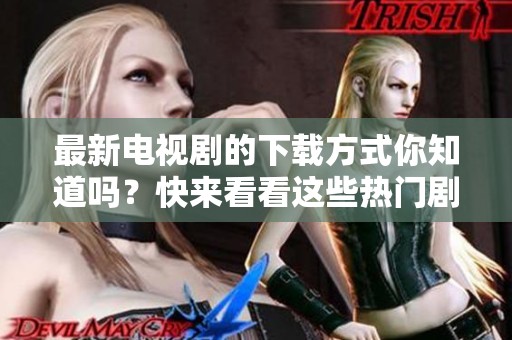 最新电视剧的下载方式你知道吗？快来看看这些热门剧的下载资讯吧！