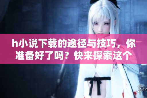 h小说下载的途径与技巧，你准备好了吗？快来探索这个世界吧！
