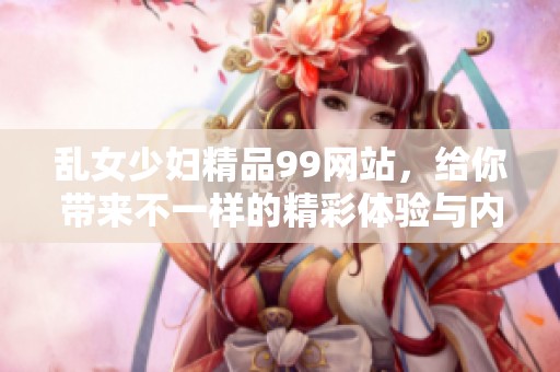 乱女少妇精品99网站，给你带来不一样的精彩体验与内容分享