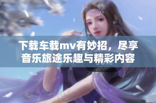 下载车载mv有妙招，尽享音乐旅途乐趣与精彩内容