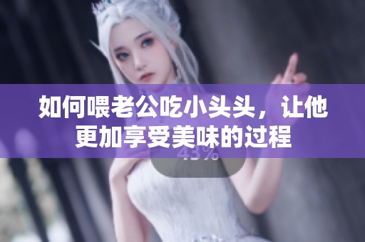 如何喂老公吃小头头，让他更加享受美味的过程