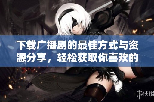 下载广播剧的最佳方式与资源分享，轻松获取你喜欢的作品