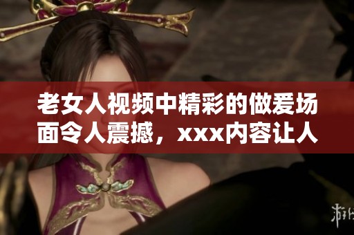 老女人视频中精彩的做爰场面令人震撼，xxx内容让人忍不住想看。