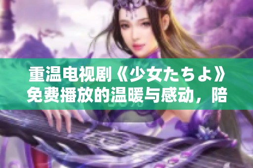 重温电视剧《少女たちよ》免费播放的温暖与感动，陪伴青春岁月的回忆。