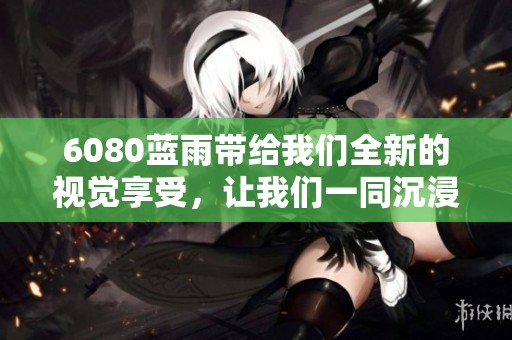 6080蓝雨带给我们全新的视觉享受，让我们一同沉浸在这份蓝色的梦境中