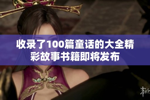 收录了100篇童话的大全精彩故事书籍即将发布