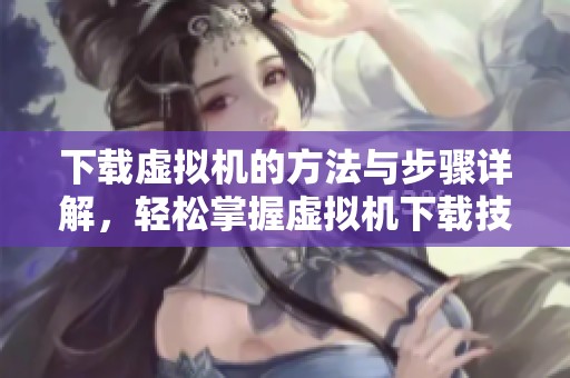 下载虚拟机的方法与步骤详解，轻松掌握虚拟机下载技巧，让你的体验更顺畅
