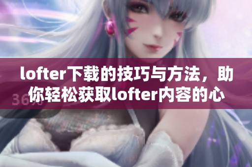 lofter下载的技巧与方法，助你轻松获取lofter内容的心得分享